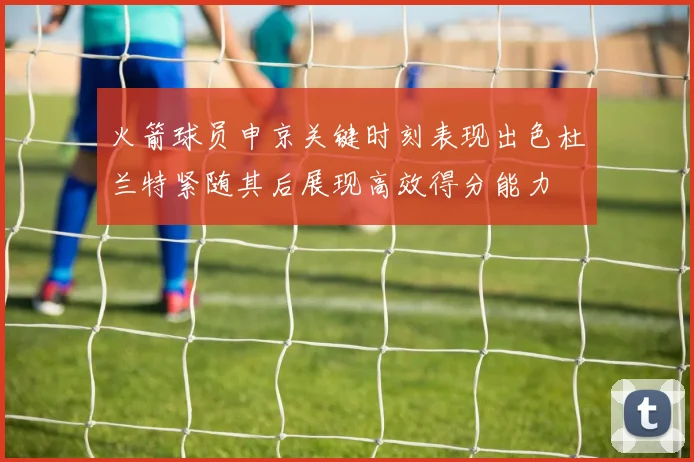 火箭球员申京关键时刻表现出色杜兰特紧随其后展现高效得分能力