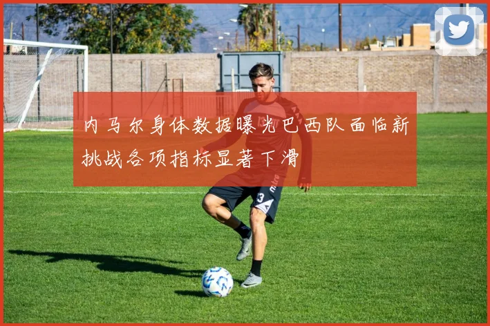 内马尔身体数据曝光巴西队面临新挑战各项指标显著下滑