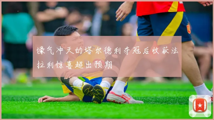 壕气冲天的塔尔德利夺冠后收获法拉利惊喜超出预期