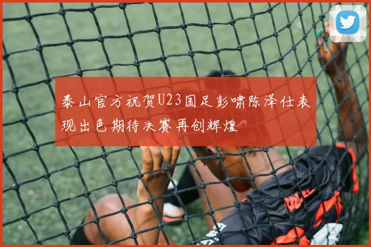 泰山官方祝贺U23国足彭啸陈泽仕表现出色期待决赛再创辉煌