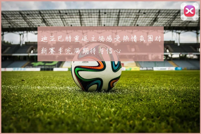 迪亚巴特重返主场感受热情氛围对新赛季充满期待与信心