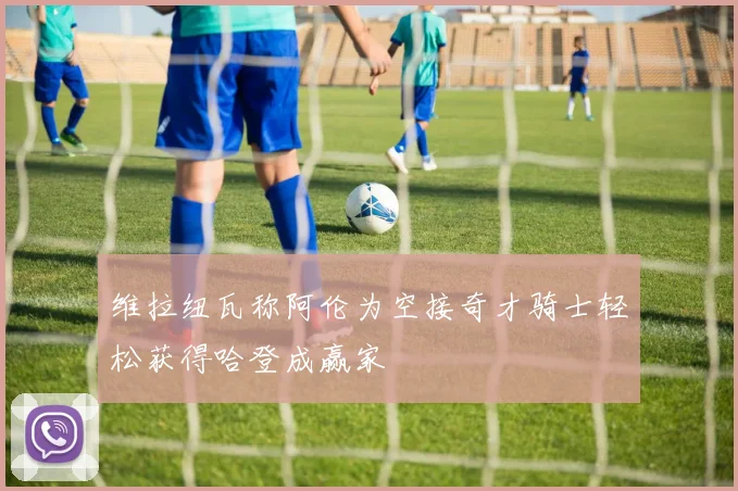 维拉纽瓦称阿伦为空接奇才骑士轻松获得哈登成赢家