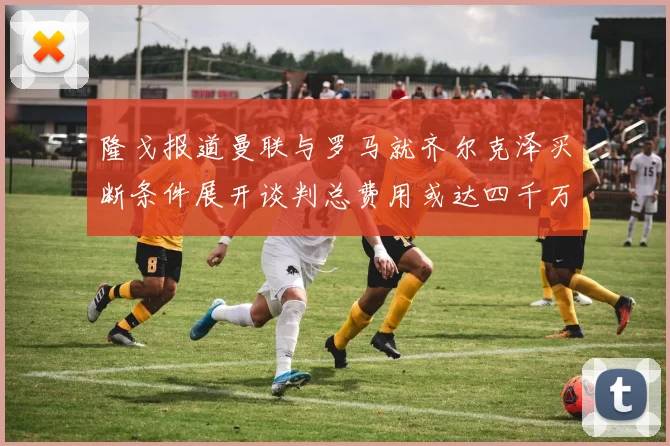 隆戈报道曼联与罗马就齐尔克泽买断条件展开谈判总费用或达四千万欧元