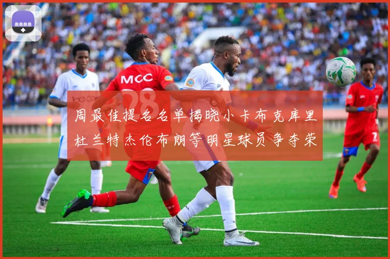 周最佳提名名单揭晓小卡布克库里杜兰特杰伦布朗等明星球员争夺荣誉