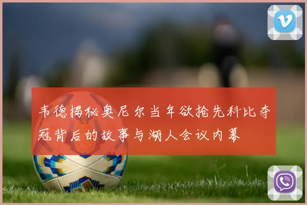 韦德揭秘奥尼尔当年欲抢先科比夺冠背后的故事与湖人会议内幕