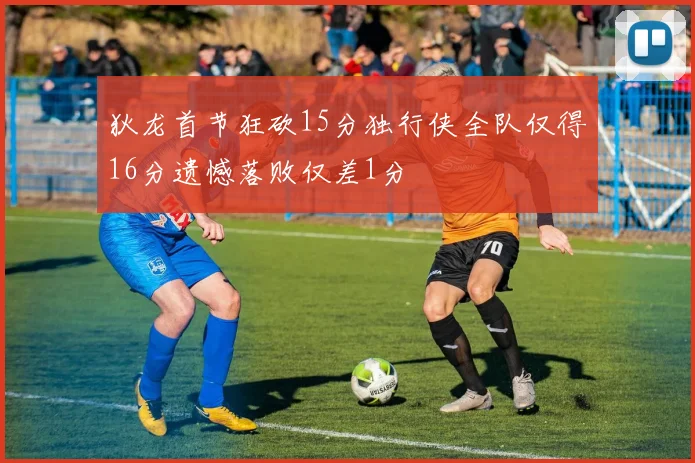 狄龙首节狂砍15分独行侠全队仅得16分遗憾落败仅差1分