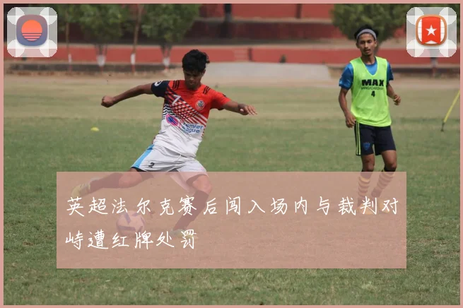 英超法尔克赛后闯入场内与裁判对峙遭红牌处罚