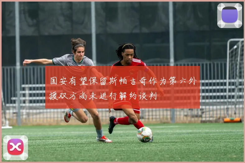 国安有望保留斯帕吉奇作为第六外援双方尚未进行解约谈判