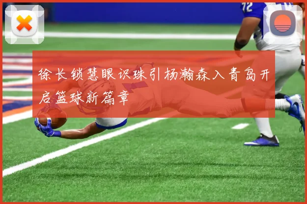 徐长锁慧眼识珠引杨瀚森入青岛开启篮球新篇章
