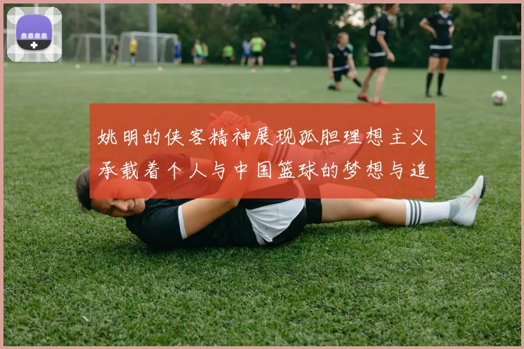 姚明的侠客精神展现孤胆理想主义承载着个人与中国篮球的梦想与追求
