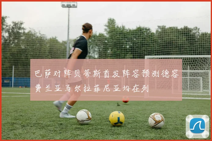 巴萨对阵贝蒂斯首发阵容预测德容费兰亚马尔拉菲尼亚均在列