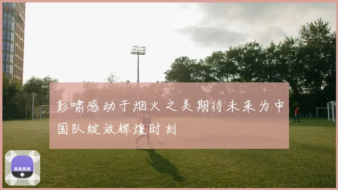 彭啸感动于烟火之美期待未来为中国队绽放辉煌时刻