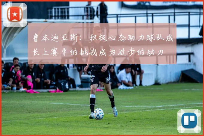 鲁本迪亚斯：积极心态助力球队成长上赛季的挑战成为进步的动力