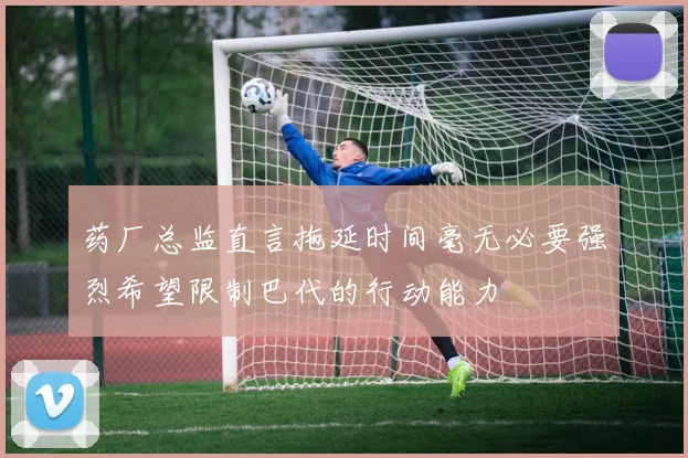 药厂总监直言拖延时间毫无必要强烈希望限制巴代的行动能力