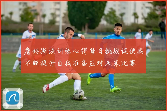 詹姆斯谈训练心得每日挑战促使我不断提升自我准备应对未来比赛