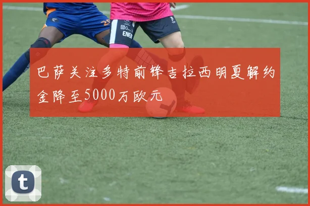 巴萨关注多特前锋吉拉西明夏解约金降至5000万欧元
