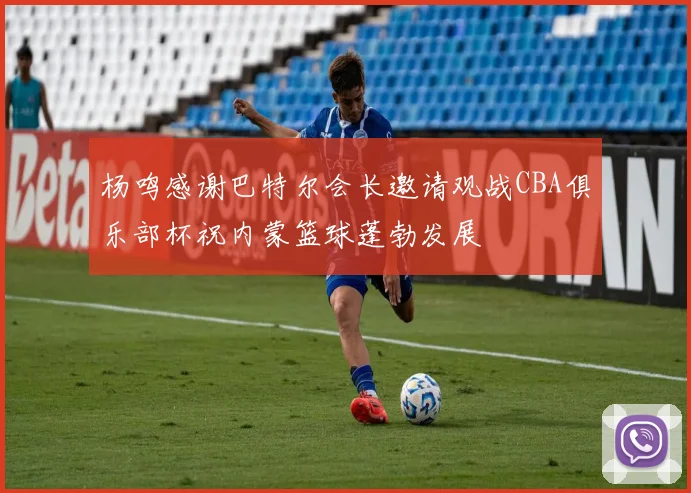 杨鸣感谢巴特尔会长邀请观战CBA俱乐部杯祝内蒙篮球蓬勃发展