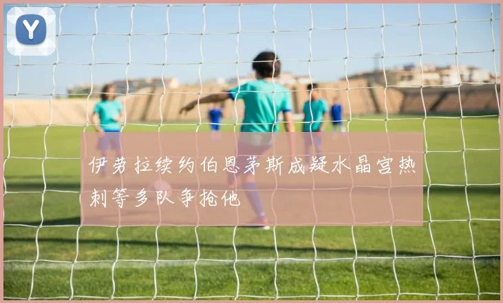 伊劳拉续约伯恩茅斯成疑水晶宫热刺等多队争抢他