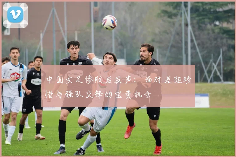 中国女足惨败后发声：面对差距珍惜与强队交锋的宝贵机会