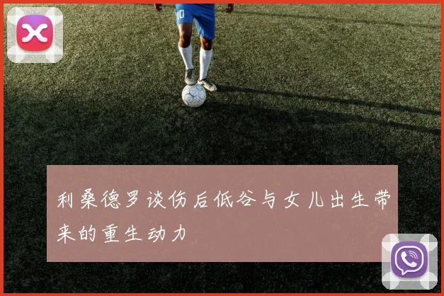 利桑德罗谈伤后低谷与女儿出生带来的重生动力