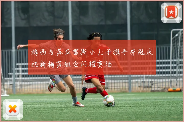 梅西与苏亚雷斯小儿子携手夺冠庆祝新梅苏组合闪耀赛场