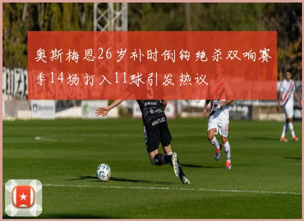 奥斯梅恩26岁补时倒钩绝杀双响赛季14场打入11球引发热议