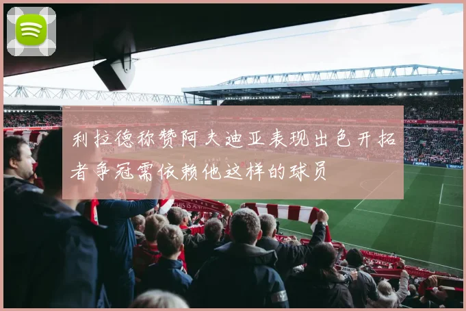 利拉德称赞阿夫迪亚表现出色开拓者争冠需依赖他这样的球员