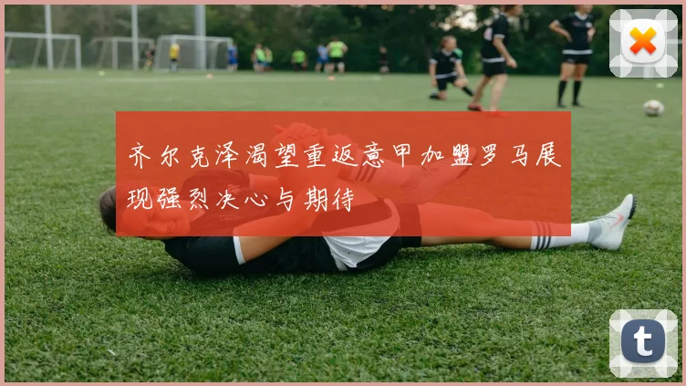 齐尔克泽渴望重返意甲加盟罗马展现强烈决心与期待