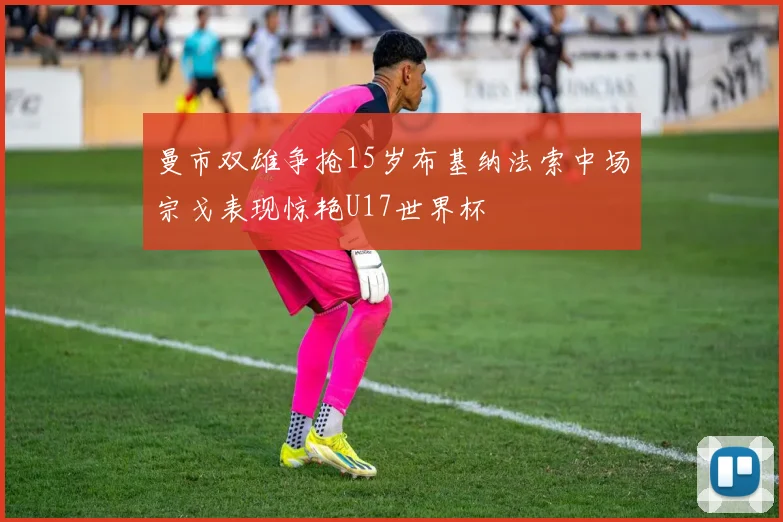 曼市双雄争抢15岁布基纳法索中场宗戈表现惊艳U17世界杯