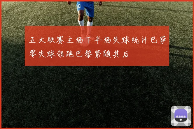 五大联赛主场下半场失球统计巴萨零失球领跑巴黎紧随其后