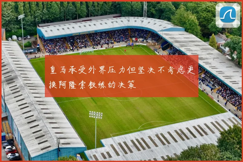 皇马承受外界压力但坚决不考虑更换阿隆索教练的决策