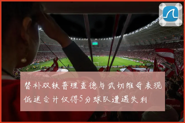 替补双铁普理查德与武切维奇表现低迷合计仅得5分球队遭遇失利