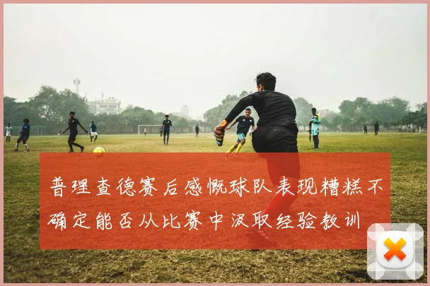 普理查德赛后感慨球队表现糟糕不确定能否从比赛中汲取经验教训