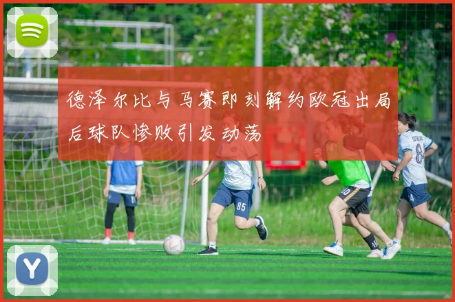 德泽尔比与马赛即刻解约欧冠出局后球队惨败引发动荡