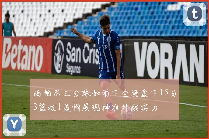 尚帕尼三分球如雨下全场轰下15分3篮板1盖帽展现神准外线实力