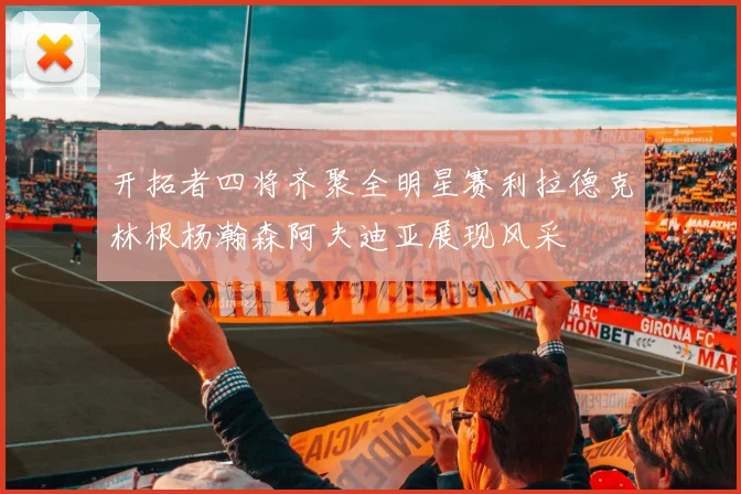 开拓者四将齐聚全明星赛利拉德克林根杨瀚森阿夫迪亚展现风采