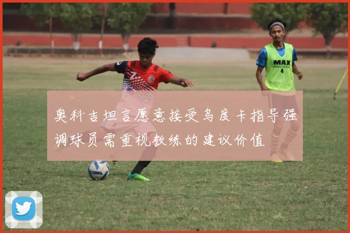 奥科吉坦言愿意接受乌度卡指导强调球员需重视教练的建议价值
