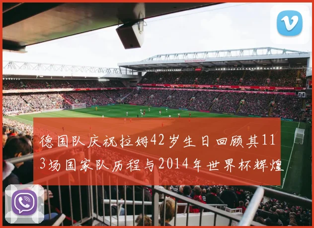 德国队庆祝拉姆42岁生日回顾其113场国家队历程与2014年世界杯辉煌